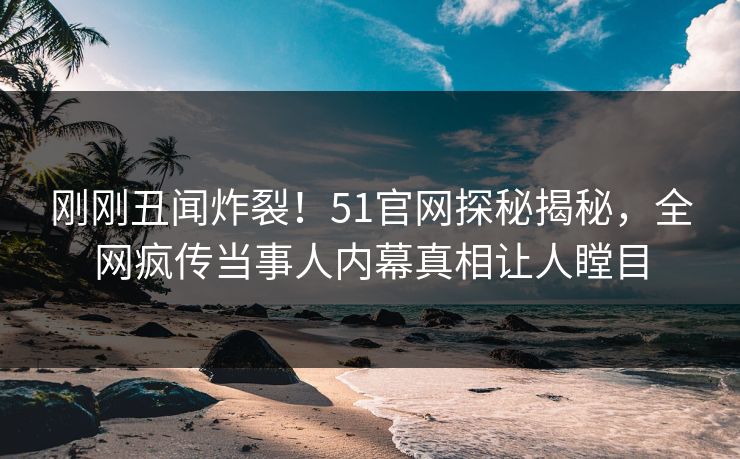 刚刚丑闻炸裂！51官网探秘揭秘，全网疯传当事人内幕真相让人瞠目