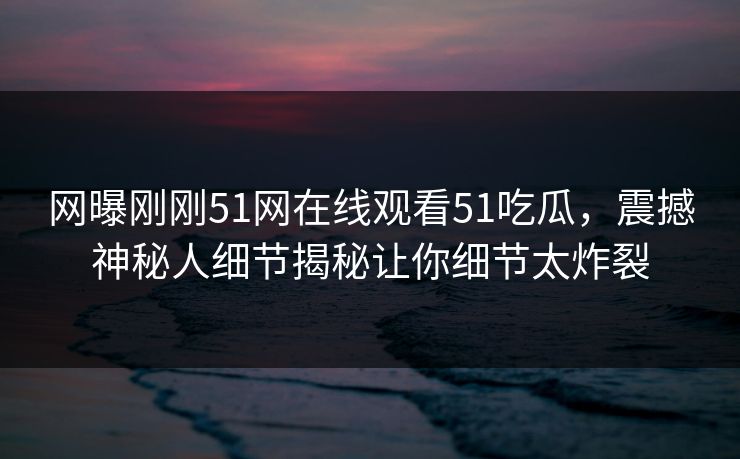 网曝刚刚51网在线观看51吃瓜，震撼神秘人细节揭秘让你细节太炸裂