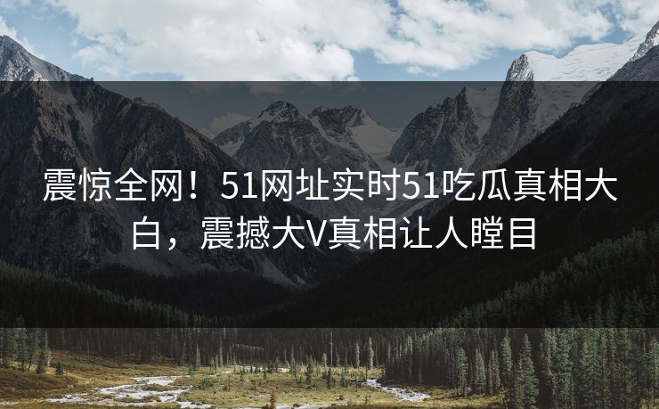 震惊全网！51网址实时51吃瓜真相大白，震撼大V真相让人瞠目