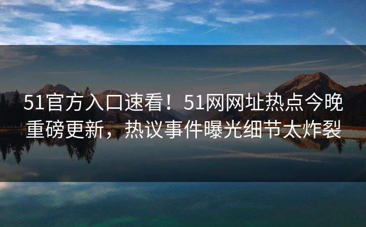51官方入口速看！51网网址热点今晚重磅更新，热议事件曝光细节太炸裂
