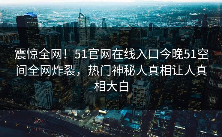 震惊全网！51官网在线入口今晚51空间全网炸裂，热门神秘人真相让人真相大白