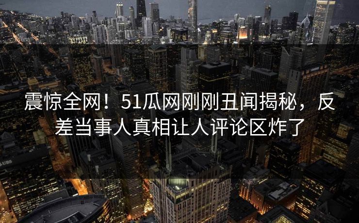 震惊全网！51瓜网刚刚丑闻揭秘，反差当事人真相让人评论区炸了