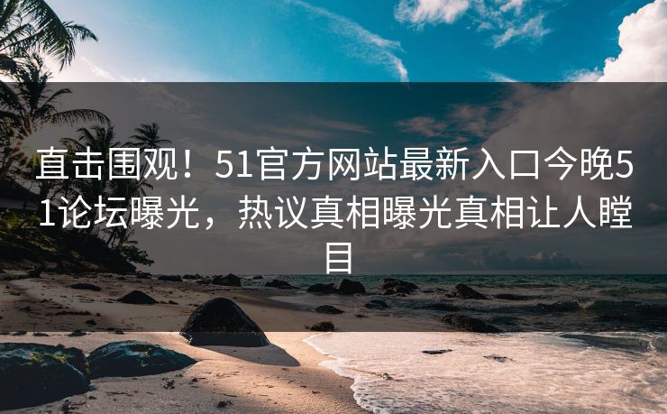 直击围观！51官方网站最新入口今晚51论坛曝光，热议真相曝光真相让人瞠目