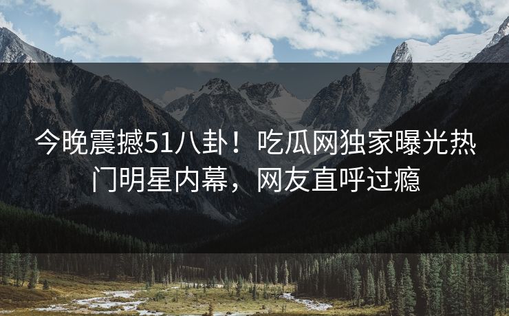 今晚震撼51八卦！吃瓜网独家曝光热门明星内幕，网友直呼过瘾
