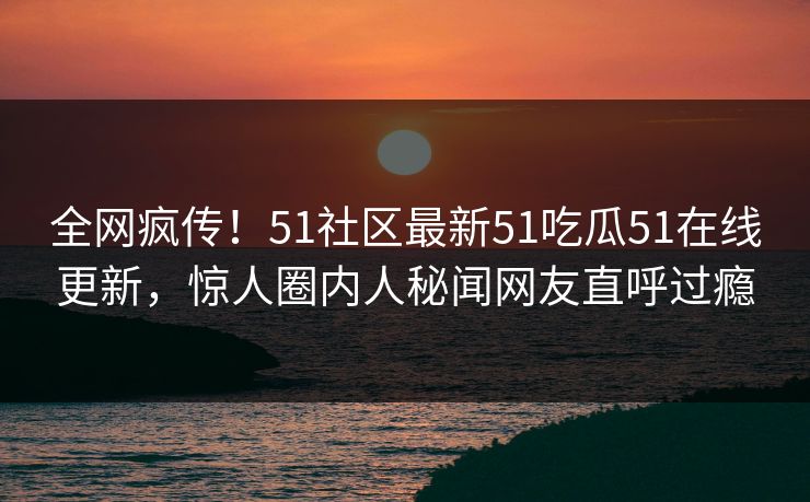 全网疯传！51社区最新51吃瓜51在线更新，惊人圈内人秘闻网友直呼过瘾