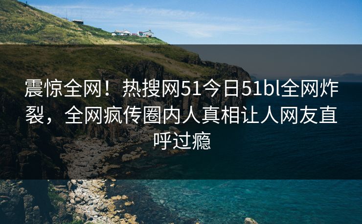 震惊全网！热搜网51今日51bl全网炸裂，全网疯传圈内人真相让人网友直呼过瘾