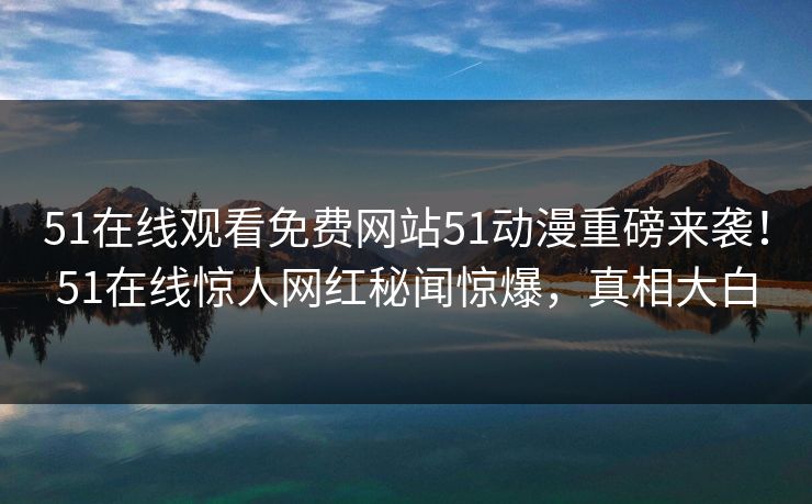 51在线观看免费网站51动漫重磅来袭！51在线惊人网红秘闻惊爆，真相大白