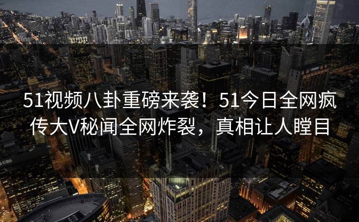 51视频八卦重磅来袭！51今日全网疯传大V秘闻全网炸裂，真相让人瞠目