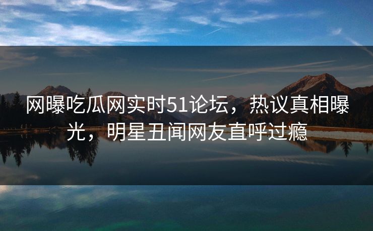 网曝吃瓜网实时51论坛，热议真相曝光，明星丑闻网友直呼过瘾