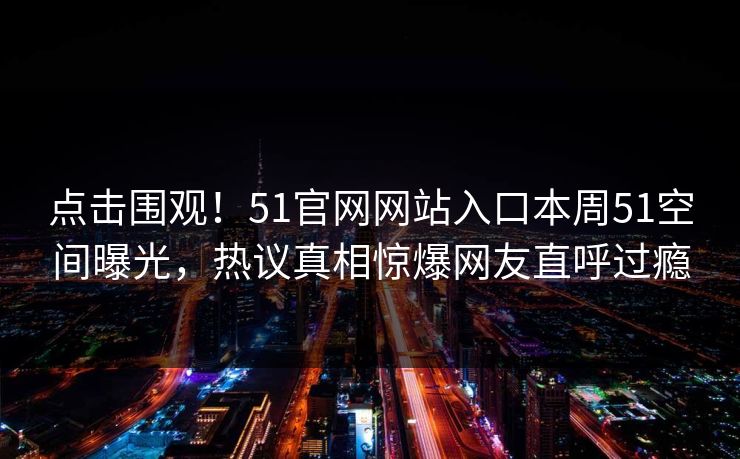 点击围观！51官网网站入口本周51空间曝光，热议真相惊爆网友直呼过瘾