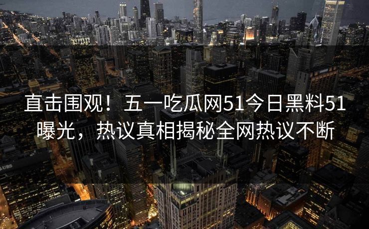 直击围观！五一吃瓜网51今日黑料51曝光，热议真相揭秘全网热议不断