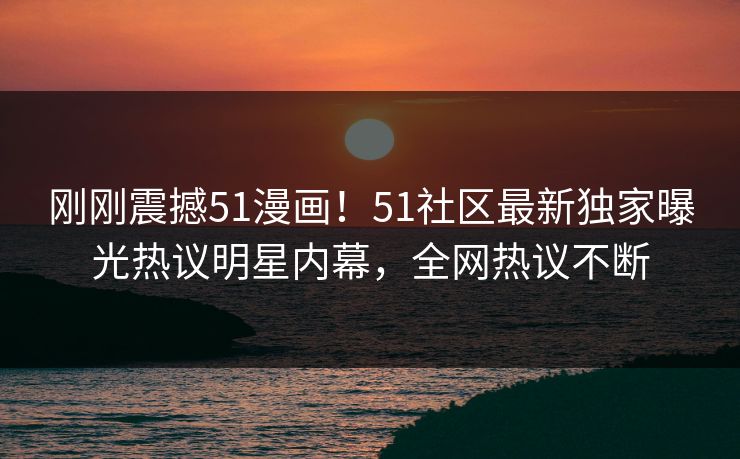 刚刚震撼51漫画！51社区最新独家曝光热议明星内幕，全网热议不断