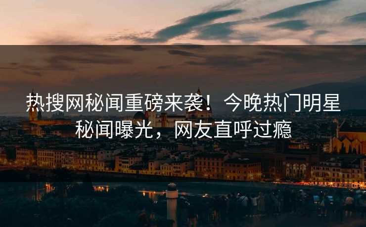 热搜网秘闻重磅来袭！今晚热门明星秘闻曝光，网友直呼过瘾