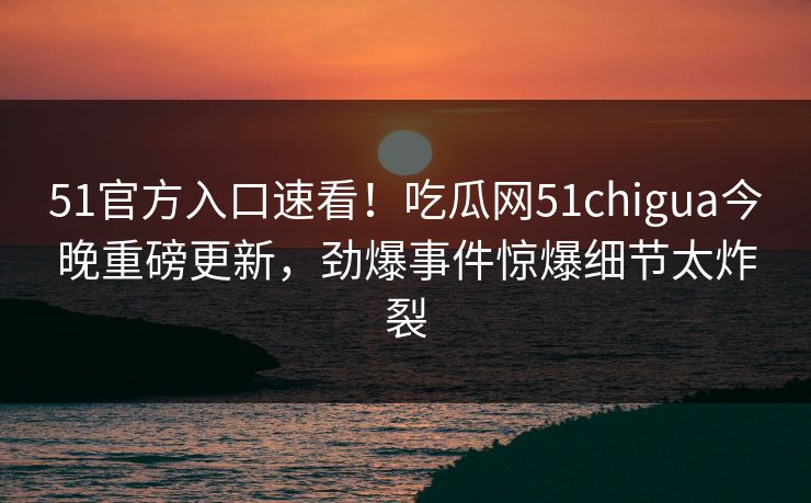 51官方入口速看！吃瓜网51chigua今晚重磅更新，劲爆事件惊爆细节太炸裂