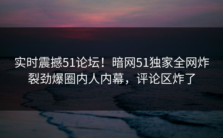 实时震撼51论坛！暗网51独家全网炸裂劲爆圈内人内幕，评论区炸了