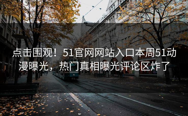 点击围观！51官网网站入口本周51动漫曝光，热门真相曝光评论区炸了