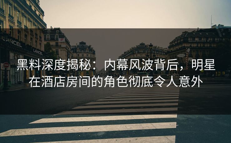 黑料深度揭秘：内幕风波背后，明星在酒店房间的角色彻底令人意外