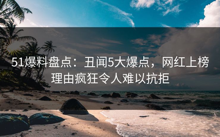 51爆料盘点：丑闻5大爆点，网红上榜理由疯狂令人难以抗拒