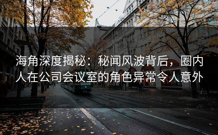 海角深度揭秘：秘闻风波背后，圈内人在公司会议室的角色异常令人意外
