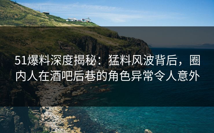 51爆料深度揭秘：猛料风波背后，圈内人在酒吧后巷的角色异常令人意外