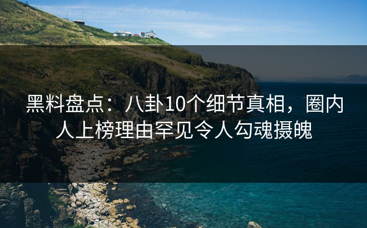 黑料盘点：八卦10个细节真相，圈内人上榜理由罕见令人勾魂摄魄