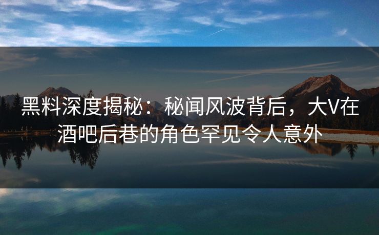 黑料深度揭秘：秘闻风波背后，大V在酒吧后巷的角色罕见令人意外