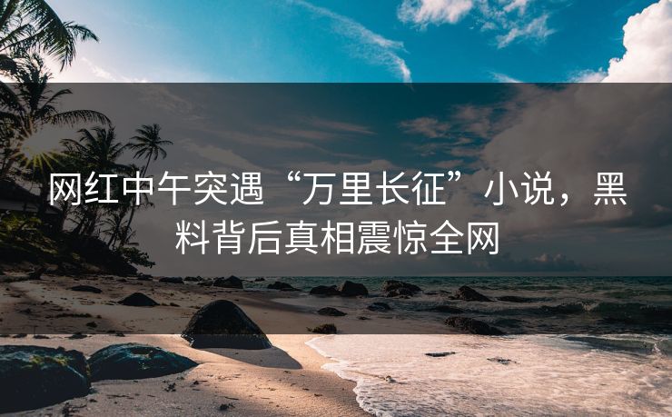网红中午突遇“万里长征”小说，黑料背后真相震惊全网