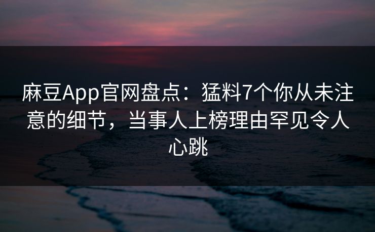麻豆App官网盘点：猛料7个你从未注意的细节，当事人上榜理由罕见令人心跳