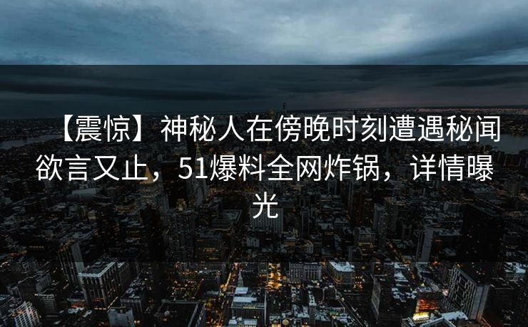 【震惊】神秘人在傍晚时刻遭遇秘闻欲言又止，51爆料全网炸锅，详情曝光