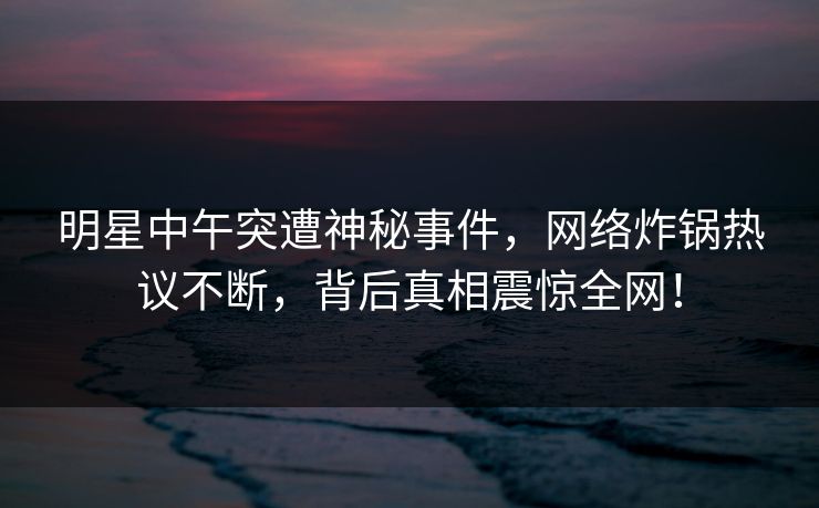 明星中午突遭神秘事件，网络炸锅热议不断，背后真相震惊全网！