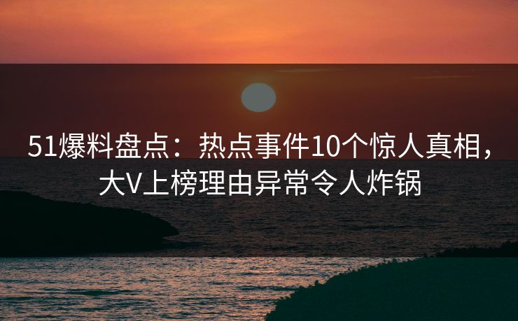 51爆料盘点：热点事件10个惊人真相，大V上榜理由异常令人炸锅
