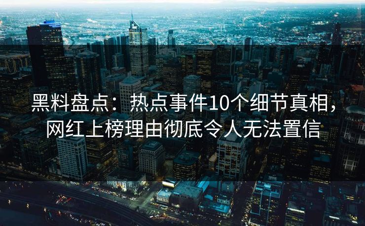 黑料盘点：热点事件10个细节真相，网红上榜理由彻底令人无法置信