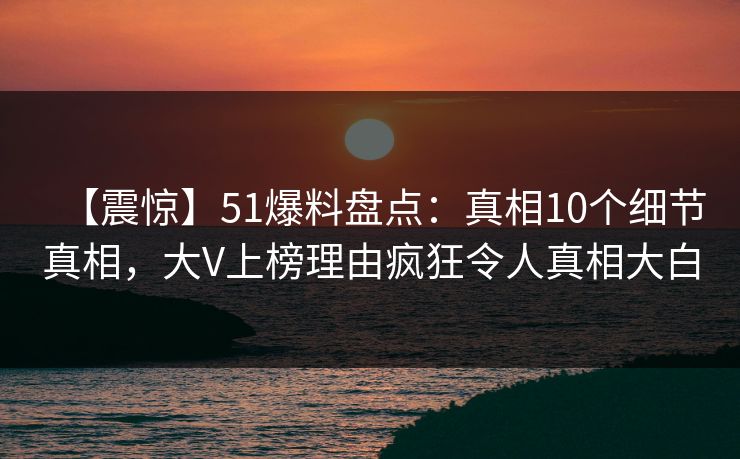 【震惊】51爆料盘点：真相10个细节真相，大V上榜理由疯狂令人真相大白