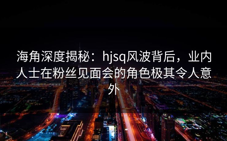 海角深度揭秘：hjsq风波背后，业内人士在粉丝见面会的角色极其令人意外