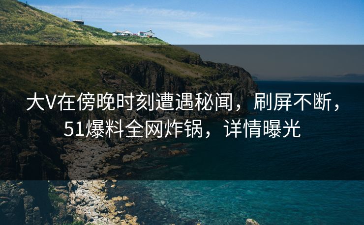 大V在傍晚时刻遭遇秘闻，刷屏不断，51爆料全网炸锅，详情曝光