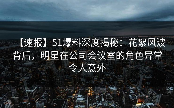 【速报】51爆料深度揭秘：花絮风波背后，明星在公司会议室的角色异常令人意外