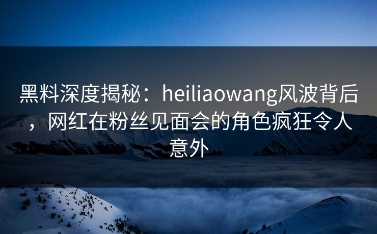 黑料深度揭秘：heiliaowang风波背后，网红在粉丝见面会的角色疯狂令人意外