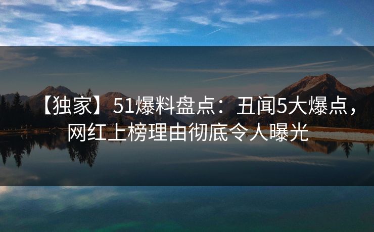 【独家】51爆料盘点：丑闻5大爆点，网红上榜理由彻底令人曝光