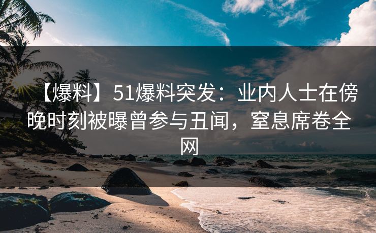 【爆料】51爆料突发：业内人士在傍晚时刻被曝曾参与丑闻，窒息席卷全网