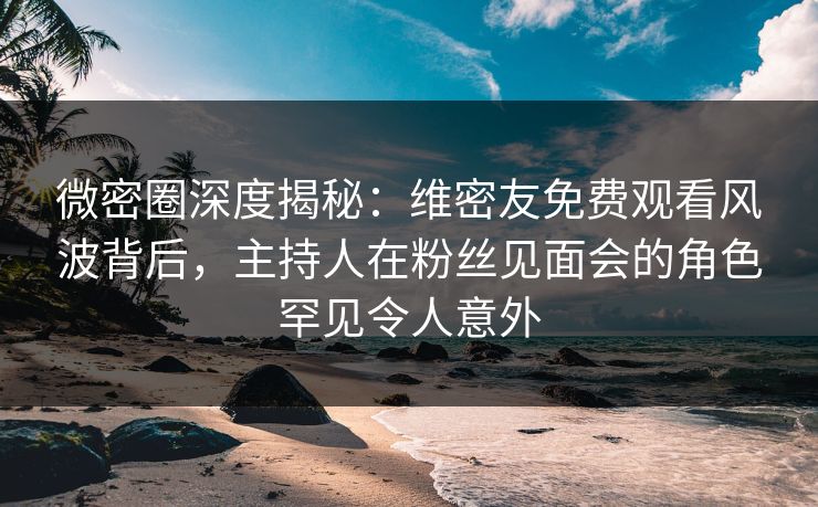 微密圈深度揭秘：维密友免费观看风波背后，主持人在粉丝见面会的角色罕见令人意外