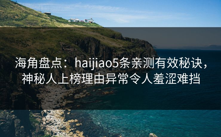 海角盘点：haijiao5条亲测有效秘诀，神秘人上榜理由异常令人羞涩难挡