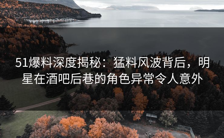 51爆料深度揭秘：猛料风波背后，明星在酒吧后巷的角色异常令人意外