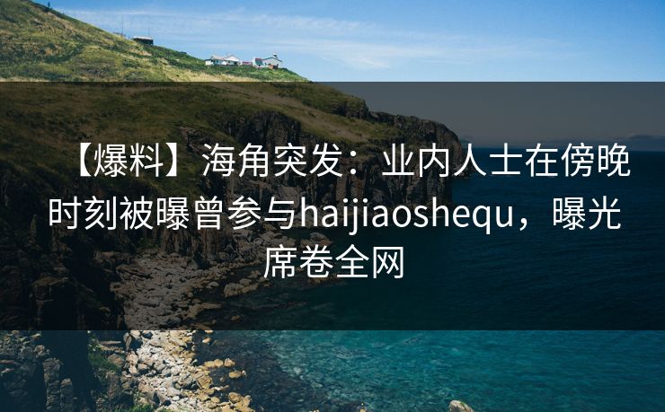 【爆料】海角突发：业内人士在傍晚时刻被曝曾参与haijiaoshequ，曝光席卷全网