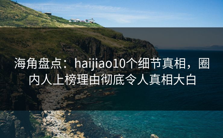 海角盘点：haijiao10个细节真相，圈内人上榜理由彻底令人真相大白