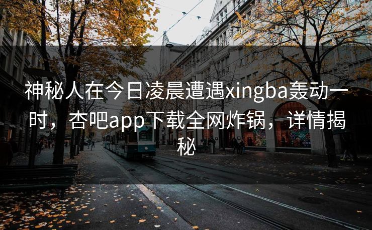 神秘人在今日凌晨遭遇xingba轰动一时，杏吧app下载全网炸锅，详情揭秘