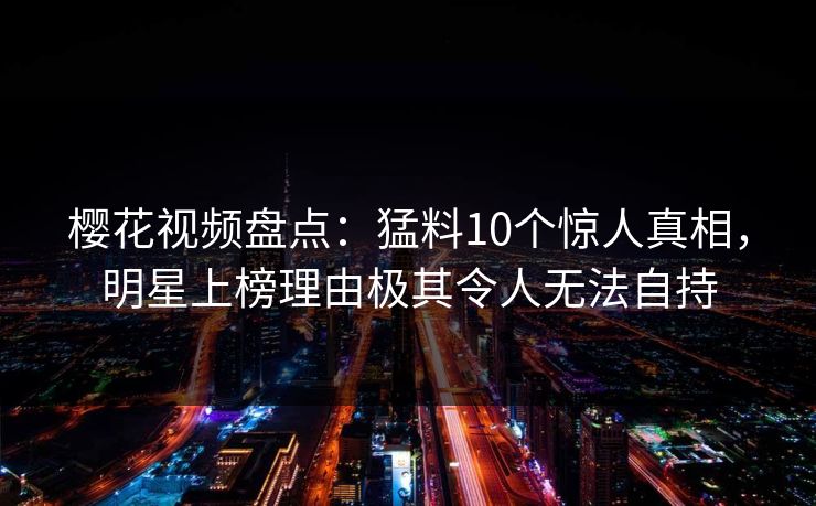 樱花视频盘点：猛料10个惊人真相，明星上榜理由极其令人无法自持