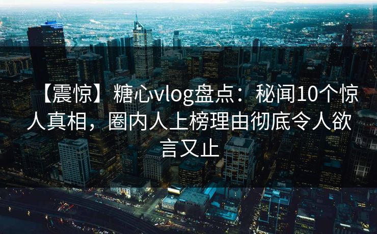 【震惊】糖心vlog盘点：秘闻10个惊人真相，圈内人上榜理由彻底令人欲言又止
