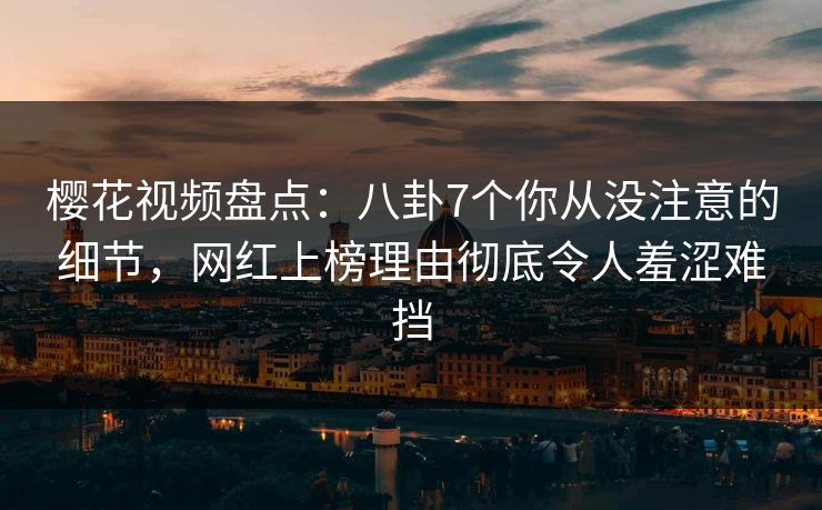 樱花视频盘点：八卦7个你从没注意的细节，网红上榜理由彻底令人羞涩难挡