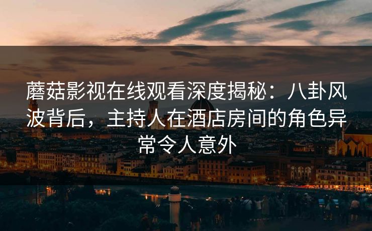 蘑菇影视在线观看深度揭秘：八卦风波背后，主持人在酒店房间的角色异常令人意外