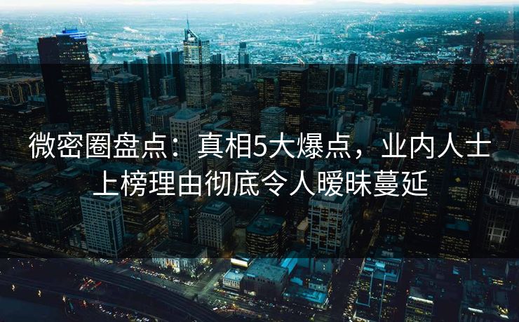 微密圈盘点：真相5大爆点，业内人士上榜理由彻底令人暧昧蔓延